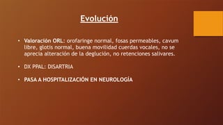 Evolución
• Valoración ORL: orofaringe normal, fosas permeables, cavum
libre, glotis normal, buena movilidad cuerdas vocales, no se
aprecia alteración de la deglución, no retenciones salivares.
• DX PPAL: DISARTRIA
• PASA A HOSPITALIZACIÓN EN NEUROLOGÍA
 