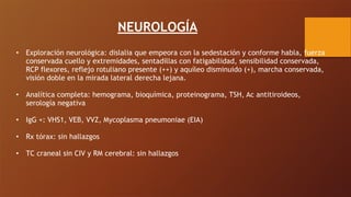 NEUROLOGÍA
• Exploración neurológica: dislalia que empeora con la sedestación y conforme habla, fuerza
conservada cuello y extremidades, sentadillas con fatigabilidad, sensibilidad conservada,
RCP flexores, reflejo rotuliano presente (++) y aquíleo disminuido (+), marcha conservada,
visión doble en la mirada lateral derecha lejana.
• Analítica completa: hemograma, bioquímica, proteinograma, TSH, Ac antitiroideos,
serología negativa
• IgG +: VHS1, VEB, VVZ, Mycoplasma pneumoniae (EIA)
• Rx tórax: sin hallazgos
• TC craneal sin CIV y RM cerebral: sin hallazgos
 