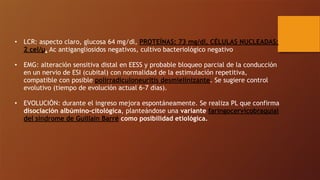 • LCR: aspecto claro, glucosa 64 mg/dl, PROTEÍNAS: 73 mg/dl, CÉLULAS NUCLEADAS:
2 cel/µ, Ac antigangliosidos negativos, cultivo bacteriológico negativo
• EMG: alteración sensitiva distal en EESS y probable bloqueo parcial de la conducción
en un nervio de ESI (cubital) con normalidad de la estimulación repetitiva,
compatible con posible polirradiculoneuritis desmielinizante. Se sugiere control
evolutivo (tiempo de evolución actual 6-7 días).
• EVOLUCIÓN: durante el ingreso mejora espontáneamente. Se realiza PL que confirma
disociación albúmino-citológica, planteándose una variante faringocervicobraquial
del síndrome de Guillain Barré como posibilidad etiológica.
 