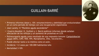 GUILLAIN-BARRÉ
• Primeros informes datan s. XIX: entumecimiento y debilidad que evolucionaban
en un corto periodo de tiempo con una recuperación espontánea
• Jean Landry ! “Parálisis aguda ascendente”
• I Guerra Mundial: G. Guillain y J. Barré publican informes donde señalan
afectación de los reflejos y un aumento de proteínas en LCR.
• Polineuropatía aguda como resultado de una respuesta inmune: Campylobacter
jejuni (60%), CMV, VEB, VIH, Mycoplasma, Zika, vacunación…
• Puede afectar tanto a la mielina como al axón.
• Incidecia: 1-2 casos por 100.000 habitantes/año
• Mortalidad 3-10%
 