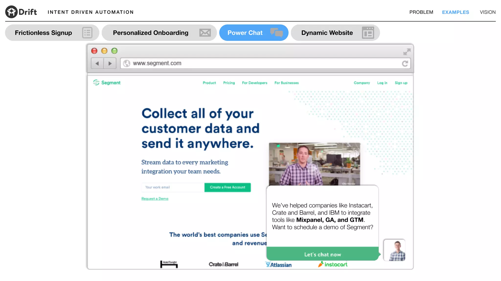 I N T E N T D R I V E N A U T O M AT I O N PROBLEM EXAMPLES VISION
Dynamic WebsitePower ChatFrictionless Signup Personalized Onboarding
We’ve helped companies like Instacart,
Crate and Barrel, and IBM to integrate
tools like Mixpanel, GA, and GTM.
Want to schedule a demo of Segment?
 