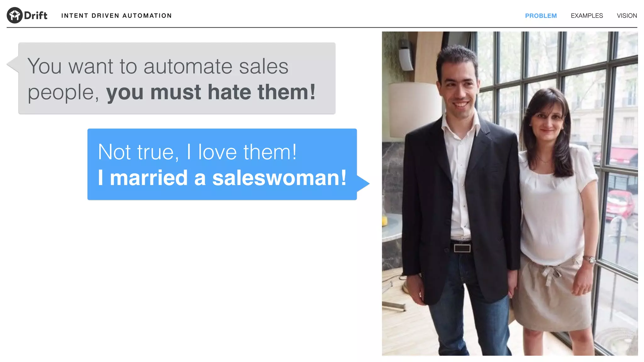 I N T E N T D R I V E N A U T O M AT I O N PROBLEM EXAMPLES VISION
You want to automate sales
people, you must hate them!
Not true, I love them! 
I married a saleswoman!
 
