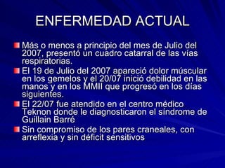 ENFERMEDAD ACTUAL Más o menos a principio del mes de Julio del 2007, presentó un cuadro catarral de las vías respiratorias. El 19 de Julio del 2007 apareció dolor múscular en los gemelos y el 20/07 inició debilidad en las manos y en los MMII que progresó en los días siguientes. El 22/07 fue atendido en el centro médico Teknon donde le diagnosticaron el síndrome de Guillain Barré Sin compromiso de los pares craneales, con arreflexia y sin déficit sensitivos 
