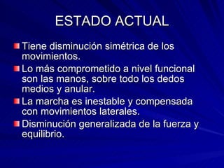 ESTADO ACTUAL Tiene disminución simétrica de los movimientos. Lo más comprometido a nivel funcional son las manos, sobre todo los dedos medios y anular. La marcha es inestable y compensada con movimientos laterales. Disminución generalizada de la fuerza y equilibrio. 