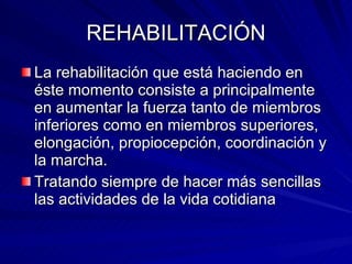 REHABILITACIÓN La rehabilitación que está haciendo en éste momento consiste a principalmente en aumentar la fuerza tanto de miembros inferiores como en miembros superiores, elongación, propiocepción, coordinación y la marcha. Tratando siempre de hacer más sencillas las actividades de la vida cotidiana 