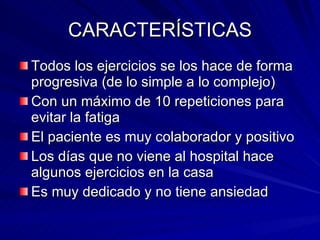 CARACTERÍSTICAS Todos los ejercicios se los hace de forma progresiva (de lo simple a lo complejo) Con un máximo de 10 repeticiones para evitar la fatiga El paciente es muy colaborador y positivo Los días que no viene al hospital hace algunos ejercicios en la casa Es muy dedicado y no tiene ansiedad 