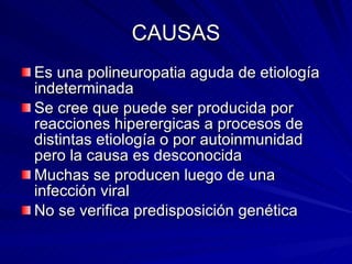 CAUSAS Es una polineuropatia aguda de etiología indeterminada Se cree que puede ser producida por reacciones hiperergicas a procesos de distintas etiología o por autoinmunidad pero la causa es desconocida Muchas se producen luego de una infección viral No se verifica predisposición genética 