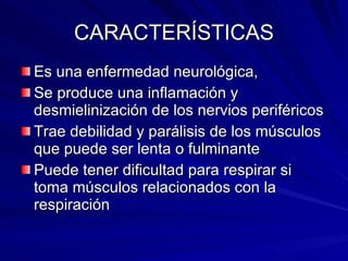 CARACTERÍSTICAS Es una enfermedad neurológica, Se produce una inflamación y desmielinización de los nervios periféricos Trae debilidad y parálisis de los músculos que puede ser lenta o fulminante Puede tener dificultad para respirar si toma músculos relacionados con la respiración 