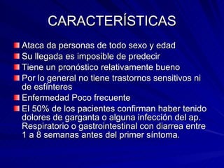 CARACTERÍSTICAS Ataca da personas de todo sexo y edad Su llegada es imposible de predecir Tiene un pronóstico relativamente bueno Por lo general no tiene trastornos sensitivos ni de esfínteres Enfermedad Poco frecuente El 50% de los pacientes confirman haber tenido dolores de garganta o alguna infección del ap. Respiratorio o gastrointestinal con diarrea entre 1 a 8 semanas antes del primer síntoma. 