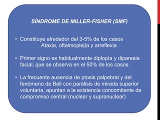 SÍNDROME DE MILLER-FISHER (SMF)
• Constituye alrededor del 3-5% de los casos
Ataxia, oftalmoplejía y arreflexia
• Primer signo es habitualmente diplopía y diparesia
facial, que se observa en el 50% de los casos.
• La frecuente ausencia de ptosis palpebral y del
fenómeno de Bell con parálisis de mirada superior
voluntaria, apuntan a la existencia concomitante de
compromiso central (nuclear y supranuclear)

 