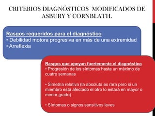 CRITERIOS DIAGNÓSTICOS MODIFICADOS DE
ASBURY Y CORNBLATH.
Rasgos requeridos para el diagnóstico
• Debilidad motora progresiva en más de una extremidad
• Arreflexia

Rasgos que apoyan fuertemente el diagnóstico
• Progresión de los síntomas hasta un máximo de
cuatro semanas

• Simetría relativa (la absoluta es rara pero si un
miembro está afectado el otro lo estará en mayor o
menor grado)
• Síntomas o signos sensitivos leves

 