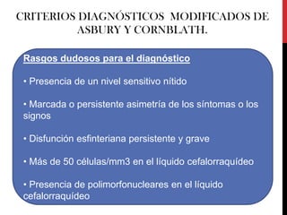 CRITERIOS DIAGNÓSTICOS MODIFICADOS DE
ASBURY Y CORNBLATH.
Rasgos dudosos para el diagnóstico
• Presencia de un nivel sensitivo nítido
• Marcada o persistente asimetría de los síntomas o los
signos
• Disfunción esfinteriana persistente y grave

• Más de 50 células/mm3 en el líquido cefalorraquídeo
• Presencia de polimorfonucleares en el líquido
cefalorraquídeo

 