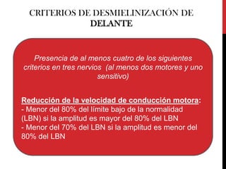 CRITERIOS DE DESMIELINIZACIÓN DE
DELANTE

Presencia de al menos cuatro de los siguientes
criterios en tres nervios (al menos dos motores y uno
sensitivo)
Reducción de la velocidad de conducción motora:
- Menor del 80% del límite bajo de la normalidad
(LBN) si la amplitud es mayor del 80% del LBN
- Menor del 70% del LBN si la amplitud es menor del
80% del LBN

 
