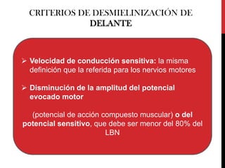 CRITERIOS DE DESMIELINIZACIÓN DE
DELANTE

 Velocidad de conducción sensitiva: la misma
definición que la referida para los nervios motores
 Disminución de la amplitud del potencial
evocado motor
(potencial de acción compuesto muscular) o del
potencial sensitivo, que debe ser menor del 80% del
LBN

 
