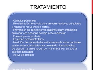 TRATAMIENTO
- Cambios posturales
- Rehabilitación-ortopedia para prevenir rigideces articulares
y mejorar la recuperación motora.
- Prevención de trombosis venosa profunda y embolismo
pulmonar con heparina de bajo peso molecular
- Fisioterapia respiratoria.
- Equilibrio hidroelectrolítico.
- Nutrición: las necesidades nutricionales de estos pacientes
suelen estar aumentadas por su estado hipercatabólico.
De elección la alimentación por vía enteral con un aporte
calórico adecuado.
- Apoyo psicológico

 