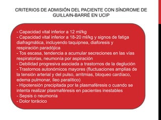 CRITERIOS DE ADMISIÓN DEL PACIENTE CON SÍNDROME DE
GUILLAIN-BARRÉ EN UCIP

- Capacidad vital inferior a 12 ml/kg
- Capacidad vital inferior a 18-20 ml/kg y signos de fatiga
diafragmática, incluyendo taquipnea, diaforesis y
respiración paradójica
- Tos escasa, tendencia a acumular secreciones en las vías
respiratorias, neumonía por aspiración
- Debilidad progresiva asociada a trastornos de la deglución
- Trastornos autonómicos mayores (fluctuaciones amplias de
la tensión arterial y del pulso, arritmias, bloqueo cardíaco,
edema pulmonar, íleo paralítico)
- Hipotensión precipitada por la plasmaféresis o cuando se
intenta realizar plasmaféresis en pacientes inestables
- Sepsis o neumonía
- Dolor torácico

 