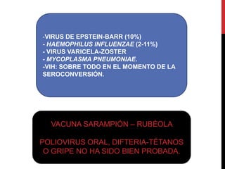 -VIRUS DE EPSTEIN-BARR (10%)
- HAEMOPHILUS INFLUENZAE (2-11%)
- VIRUS VARICELA-ZOSTER
- MYCOPLASMA PNEUMONIAE.
-VIH: SOBRE TODO EN EL MOMENTO DE LA
SEROCONVERSIÓN.

VACUNA SARAMPIÓN – RUBÉOLA
POLIOVIRUS ORAL, DIFTERIA-TÉTANOS
O GRIPE NO HA SIDO BIEN PROBADA.

 
