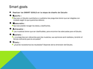 Smart goals
 Realizar los SMART GOALS en la etapa de diseño de Estudio
 Specific :
Que sea un Estudio cuantitativo o cu...
