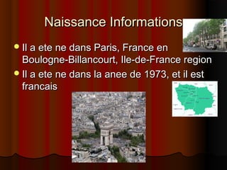 Naissance InformationsNaissance Informations
Il a ete ne dans Paris, France enIl a ete ne dans Paris, France en
Boulogne-Billancourt, Ile-de-France regionBoulogne-Billancourt, Ile-de-France region
Il a ete ne dans la anee de 1973, et il estIl a ete ne dans la anee de 1973, et il est
francaisfrancais