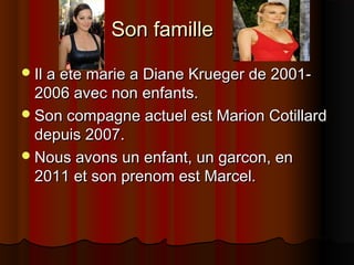 Son familleSon famille
Il a ete marie a Diane Krueger de 2001-Il a ete marie a Diane Krueger de 2001-
2006 avec non enfants.2006 avec non enfants.
Son compagne actuel est Marion CotillardSon compagne actuel est Marion Cotillard
depuis 2007.depuis 2007.
Nous avons un enfant, un garcon, enNous avons un enfant, un garcon, en
2011 et son prenom est Marcel.2011 et son prenom est Marcel.