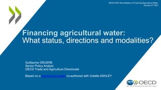 Financing agricultural water:
What status, directions and modalities?
Guillaume GRUERE
Senior Policy Analyst
OECD Trade and Agriculture Directorate
Based on a background paper co-authored with Colette ASHLEY
OECD-FAO Roundtable on Financing Agriculture Water
January 27 2021
 