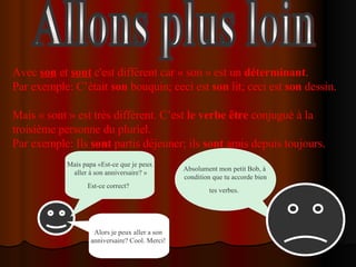 Allons plus loin Avec  son  et  sont  c'est différent car « son » est un  déterminant . Par exemple: C’était  son  bouquin; ceci est  son  lit; ceci est  son  dessin.  Mais « sont » est très différent. C’est  le verbe être  conjugué à la troisième personne du pluriel.  Par exemple: Ils  sont  partis déjeuner; ils  sont  amis depuis toujours.  Mais papa «Est-ce que je peux aller à son anniversaire? » Est-ce correct?   Absolument mon petit Bob, à  condition que tu accorde bien tes verbes.  Alors je peux aller a son  anniversaire? Cool. Merci!  