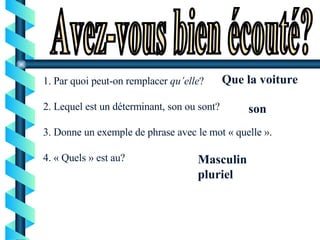 Avez-vous bien écouté? 1. Par quoi peut-on remplacer  qu’elle ? 2. Lequel est un déterminant, son ou sont?  3. Donne un exemple de phrase avec le mot « quelle ».  4. « Quels » est au? Que la voiture son Masculin pluriel 