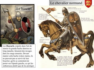 Le chevalier normand
Les Huscarls, experts dans l'art de
manier la grande hache danoise au
long manche, faisaient des ravages
dans les rangs ennemis. Devant
manier cette hache à deux mains, ils
ne peuvent pas se servir de leur
bouclier, qu'ils se contentent de
porter sur l'épaule gauche, ce qui les
embarrasse plutôt que de les protéger.
Le huscarl
 