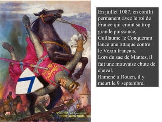 En juillet 1087, en conflit
permanent avec le roi de
France qui craint sa trop
grande puissance,
Guillaume le Conquérant
lance une attaque contre
le Vexin français.
Lors du sac de Mantes, il
fait une mauvaise chute de
cheval.
Ramené à Rouen, il y
meurt le 9 septembre.
 