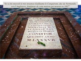 “Ici a été enseveli le très invaincu Guillaume le Conquérant, duc de Normandie,
roi d’Angleterre, fondateur de cette maison,qui mourut en 1087”
 