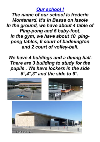 Our school !
The name of our school is frederic
Montenard. It's in Besse on Issole
In the ground, we have about 4 table of
Ping-pong and 5 baby-foot.
In the gym, we have about 10 ping-
pong tables, 6 court of badmington
and 2 court of volley-ball.
We have 4 buldings and a dining hall.
There are 3 building to study for the
pupils . We have lockers in the side
5°,4°,3° and the side to 6°.
 
