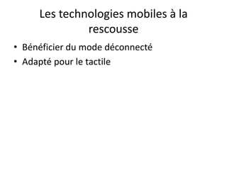 Les technologies mobiles à la
              rescousse
• Bénéficier du mode déconnecté
• Adapté pour le tactile
 