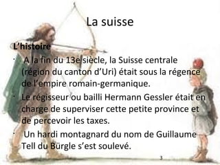 La suisse
L’histoire
•
A la fin du 13e siècle, la Suisse centrale
(région du canton d’Uri) était sous la régence
de l’empire romain-germanique.
•
Le régisseur ou bailli Hermann Gessler était en
charge de superviser cette petite province et
de percevoir les taxes.
•
Un hardi montagnard du nom de Guillaume
Tell du Bürgle s’est soulevé.
3

 