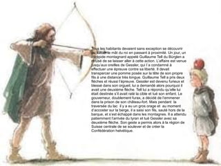 Tous les habitants devaient sans exception se découvrir
ou saluer le mât du roi en passant à proximité. Un jour, un
intrépide montagnard appelé Guillaume Tell du Bürglen a
refusé de se laisser aller à cette action. L’affaire est venue
jusqu’aux oreilles de Gessler, qui l´a condamné à
effectuer une épreuve contre sa liberté. Il devait
transpercer une pomme posée sur la tête de son propre
fils à une distance très longue. Guillaume Tell a pris deux
flèches et réussi l’épreuve. Gessler est devenu furieux et
blessé dans son orgueil, lui a demandé alors pourquoi il
avait une deuxième flèche. Tell lui a répondu qu’elle lui
était destinée s’il avait raté la cible et tué son enfant. Le
gouverneur, doublement furax, a décidé de l’emmener
dans la prison de son château-fort. Mais pendant la
traversée du lac il y a eu un gros orage et au moment
d’accoster sur la berge, il a saisi son fils, sauté hors de la
barque, et s’est échappé dans les montagnes. Il a attendu
patiemment l’arrivée du tyran et tué Gessler avec sa
deuxième flèche. Son geste a permis alors à la région de
Suisse centrale de se soulever et de créer la
Confédération helvétique.

 