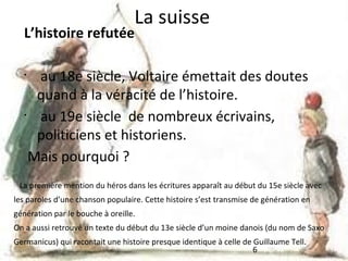 La suisse

L’histoire refutée

au 18e siècle, Voltaire émettait des doutes
quand à la véracité de l’histoire.
•
au 19e siècle de nombreux écrivains,
politiciens et historiens.
Mais pourquoi ?
•

La première mention du héros dans les écritures apparaît au début du 15e siècle avec
les paroles d’une chanson populaire. Cette histoire s’est transmise de génération en
génération par le bouche à oreille.
On a aussi retrouvé un texte du début du 13e siècle d’un moine danois (du nom de Saxo
Germanicus) qui racontait une histoire presque identique à celle de Guillaume Tell.
6

 