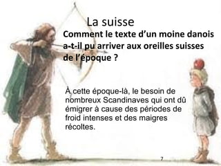 La suisse

Comment le texte d’un moine danois
a-t-il pu arriver aux oreilles suisses
de l’époque ?
À cette époque-là, le besoin de
nombreux Scandinaves qui ont dû
émigrer à cause des périodes de
froid intenses et des maigres
récoltes.

7

 
