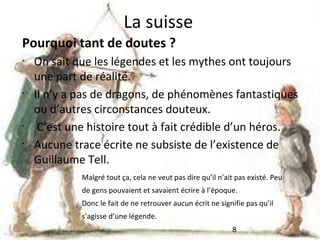 La suisse
Pourquoi tant de doutes ?
•

•

•
•

On sait que les légendes et les mythes ont toujours
une part de réalité.
Il n’y a pas de dragons, de phénomènes fantastiques
ou d’autres circonstances douteux.
C’est une histoire tout à fait crédible d’un héros.
Aucune trace écrite ne subsiste de l’existence de
Guillaume Tell.
Malgré tout ça, cela ne veut pas dire qu’il n’ait pas existé. Peu
de gens pouvaient et savaient écrire à l’époque.
Donc le fait de ne retrouver aucun écrit ne signifie pas qu’il
s’agisse d’une légende.
8

 