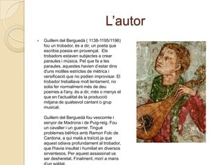 L’autorGuillem del Berguedà ( 1138-1195/1196) fou un trobador, és a dir, un poeta que escribiapoesia en provençal. Elstrobadorsestavensubjectes a crear paraules i música. Pel que fa a les paraules, aquesteshaviend’estardinsd'unsmotllesestrictes de mètrica i versificació que no podien improvisar. El trobadortreballavamoltlentament, no soliafernormalmentmés de deupoemes a l'any, és a dir, més o menys el que en l'actualitatés la producciómitjana de qualsevolcantant o grup musical. Guillem del Berguedàfouvescomte i senyor de Madrona i de Puig-reig. Fou un cavaller i un guerrer. Tingué problemesbèl•licsambRamonFolc de Cardona, a quimatà a traïciója que aquestodiavaprofundament al trobador, que l'haviainsultat i humiliat en diversos sirventesos. Per aquestassassinat va ser desheretat. Finalment, morí a mansd’unsoldat.
