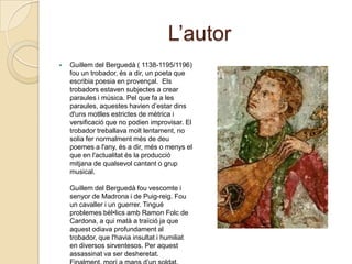 L’autorGuillem del Berguedà ( 1138-1195/1196) fou un trobador, és a dir, un poeta que escribiapoesia en provençal. Elstrobadorsestavensubjectes a crear paraules i música. Pel que fa a les paraules, aquesteshaviend’estardinsd'unsmotllesestrictes de mètrica i versificació que no podien improvisar. El trobadortreballavamoltlentament, no soliafernormalmentmés de deupoemes a l'any, és a dir, més o menys el que en l'actualitatés la producciómitjana de qualsevolcantant o grup musical. Guillem del Berguedàfouvescomte i senyor de Madrona i de Puig-reig. Fou un cavaller i un guerrer. Tingué problemesbèl•licsambRamonFolc de Cardona, a quimatà a traïciója que aquestodiavaprofundament al trobador, que l'haviainsultat i humiliat en diversos sirventesos. Per aquestassassinat va ser desheretat. Finalment, morí a mansd’unsoldat.
