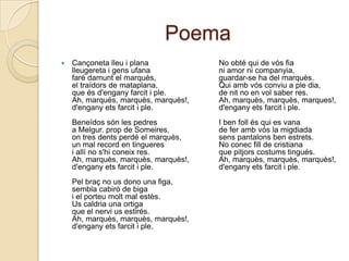 PoemaCançonetalleu i planalleugereta i gens ufanafarédamunt el marquès,el traïdors de mataplana,que ésd'enganyfarcit i ple.Ah, marquès, marquès, marquès!,d'enganyetsfarcit i ple.Beneïdossón les pedresa Melgur. prop de Someires,on tres dentsperdé el marquès,un mal record en tingueresi allí no s'hiconeix res.Ah, marquès, marquès, marquès!,d'enganyetsfarcit i ple.Pelbraç no us dono una figa,semblacabiró de bigai el porteumolt mal estès.Uscaldria una ortigaque el nerviusestirés.Ah, marquès, marquès, marquès!,d'enganyetsfarcit i ple.     No obtéqui de vósfiani amor ni companyia,guardar-se ha del marquès.Quiambvósconviu a ple dia,de nit no en vol saber res.Ah, marquès, marquès, marques!,d'enganyetsfarcit i ple.I ben follésqui es vanade ferambvós la migdiadasenspantalons ben estrets.No conecfill de cristianaque pitjorscostumstingués.Ah, marquès, marquès, marquès!,d'enganyetsfarcit i ple.