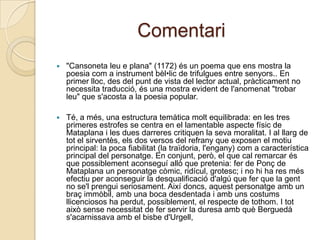 Comentari"Cansoneta leu e plana" (1172) és un poema que ensmostra la poesiacom a instrumentbèl•lic de trifulgues entre senyors.. En primer lloc, des del punt de vista del lector actual, pràcticament no necessitatraducció, és una mostraevident de l'anomenat "trobar leu" que s'acosta a la poesia popular. Té, a més, una estructura temàticamolt equilibrada: en les tres primeresestrofes se centra en el lamentable aspectefísic de Mataplana i les duesdarreres critiquen la sevamoralitat. I al llarg de tot el sirventès, els dos versos del refrany que exposen el motiu principal: la poca fiabilitat (la traïdoria, l'engany) com a característica principal del personatge. En conjunt, però, el que cal remarcar és que possiblementaconseguíallò que pretenia: fer de Ponç de Mataplana un personatgecòmic, ridícul, grotesc; i no hi ha res mésefectiu per aconseguir la desqualificaciód'algú que fer que la gent no se'lprenguiseriosament. Aixídoncs, aquestpersonatgeamb un braçimmòbil, amb una boca desdentada i ambunscostumsllicenciosos ha perdut, possiblement, el respecte de tothom. I totaixòsensenecessitat de fer servir la duresaambquèBerguedàs'acarnissavaamb el bisbed'Urgell, 