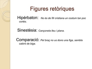 Figures retòriques Hipérbaton:  No és de fill cristiana un costum tan poccortès.Sinestèsia: Cançonetalleu i plana.Comparació:Pelbraç no us dono una figa, semblacabiró de biga.