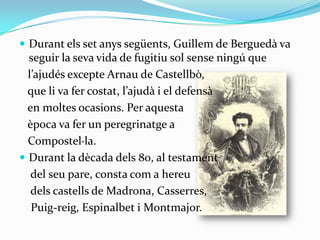 Durant els set anys següents, Guillem de Berguedà va seguir la seva vida de fugitiu sol sense ningú que   l’ajudés excepte Arnau de Castellbò,    que li va fer costat, l’ajudà i el defensà    en moltes ocasions. Per aquesta    època va fer un peregrinatge a    Compostel·la.Durant la dècada dels 80, al testament    del seu pare, consta com a hereu     dels castells de Madrona, Casserres,    Puig-reig, Espinalbet i Montmajor.
