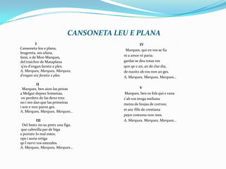 CANSONETA LEU E PLANA                         ICansonetaleu e plana,leugereta, ses ufana, farai, e de Mon Marques,	del traichor de Mataplanaq'es d'engan farsitz e ples. A, Marques, Marques, Marques, 	d'engan etzfarsitz e ples.  II         Marques, ben aion las peiras	a MelgurdepresSomeiras,        on perdetz de las denz tres:	no i ten dan que las primeiras	i son e non paron ges. A, Marques, Marques, Marques...                          III          Del bratzno·us pretz una figa,         que cabreilla par de biga	e portatz lo mal estes; ops i auria ortigaqe·l nervi vos estendes. A, Marques, Marques, Marques... IV         Marques, qui en vos se fia	ni a amor ni paria; gardar se deu totas vesqonqe·zan; an de clar dia, 	de nuoitzab vos non an ges. A, Marques, Marques, Marques...		V	        Marques, ben es folsqui·s vanac'ab vos tengamelianameins de brajas de cortves; 	et anc fills de crestianapejorcostuma non mes.  A, Marques, Marques, Marques...