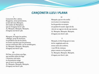CANÇONETA LLEU I PLANA                  ICançoneta lleu i plana,lleugereta, sense pretensions,jo faré del meu Marquès,del traïdor de Mataplana,que és d'engany farcit i ple.Ai, Marquès, Marquès, Marquès,d'engany sou farcit i ple.                    IIMarquès, bé hagin les pedres,a Melgur, prop de Someires,on perdéreu tres de les dents;no tenen cap dany que les primeresencara continuen allò i no ho sembla gens.Ai, Marquès, Marquès, Marquès,d'engany sou farcit i ple.                IIIPel braç no us dono una figa,que sembla cabiró de bigai el porteu mal estès;es necessitaria ortigaque el nervi us estenguésAi, Marquès, Marquès, Marquès,d'engany sou farcit i ple.                       IVMarquès, qui en vós confiano té amor ni companyia;ha de gaurdar-se sempreen qualsevol ocasió: sigui de diai de nit no vagi en vós de cap manera.Ai, Marquès, Marquès, Marquès,d'engany sou farcit i ple.                          VMarquès, és ben boig qui es vanade fer migdiada amb vóssense calces de cordovà;i mai fill de cristianapitjor costum no ha permès.Ai, Marquès, Marquès, Marquès,d'engany sou farcit i ple.