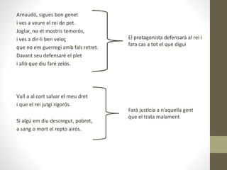 Arnaudó, sigues bon genet
i ves a veure el rei de pet.
Joglar, no et mostris temorós,
i ves a dir-li ben veloç
que no em guerregi amb fals retret.
Davant seu defensaré el plet
i allò que diu faré zelós.
Vull a al cort salvar el meu dret
i que el rei jutgi rigorós.
Si algú em diu descregut, pobret,
a sang o mort el repto airós.
El protagonista defensarà al rei i
fara cas a tot el que digui
Farà justicia a n’aquella gent
que el trata malament
 