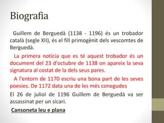 Biografia
Guillem de Berguedà (1138 - 1196) és un trobador
català (segle XII), és el fill primogènit dels vescomtes de
Berguedà.
La primera notícia que es té aquest trobador és un
document del 23 d'octubre de 1138 on apareix la seva
signatura al costat de la dels seus pares.
A l'entorn de 1170 escriu una bona part de les seves
poesies. De 1172 data una de les més conegudes
El 26 de juliol de 1196 Guillem de Berguedà va ser
assassinat per un sicari.
Cansoneta leu e plana
 