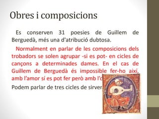 Obres i composicions
Es conserven 31 poesies de Guillem de
Berguedà, més una d'atribució dubtosa.
Normalment en parlar de les composicions dels
trobadors se solen agrupar -si es pot- en cicles de
cançons a determinades dames. En el cas de
Guillem de Berguedà és impossible fer-ho així,
amb l’amor sí es pot fer però amb l’odi no.
Podem parlar de tres cicles de sirventesos:
 