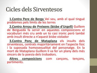 Cicles dels Sirventesos
1.Contra Pere de Berga Veí seu, amb el qual tingué
problemes pels límits de les terres
2.Contra Arnau de Preixens (bisbe d'Urgell) Guillem
de Berguedà fa servir en aquestes composicions el
vocabulari més cru amb un to casi ironic però també
amb insult directe a n’aquest bisbe violador
3.Contra Ponç de Mataplana els insults dels
sirventesos, centrats majoritàriament en l'aspecte físic
i la suposada homosexualitat del personatge. En la
mort de Mataplana Guillem li va fer un plany dels més
sincers de la poesia dels trobadors.
Altres composicions com cançons, tençons,
partiments.
 