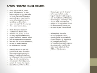CANTO PLORANT PLE DE TRISTOR
• Canto plorant, ple de tristor,
• per la dolença que m'ha pres
• havent-se mort el meu Marquès,
• En Ponç, el pros de Mataplana,
• que era desprès, franc i cortès,
• ornat de bons capteniments,
• considerat un dels millors
• que a Sant Martí de Tors mai fos
• fins a tocar la terra plana.
• Molta d'angoixa i de dolor
• ens ha deixat i ben malmès
• el nostre país, puix ja no hi és
• En Ponç, el pros de Mataplana;
• pagans l'han mort, ha estat remès
• per Déu de tots els mancaments,
• tant dels més grossos com menors,
• car són els àngels valedors
• de qui servà llei cristiana.
• Marquès, en tot no vaig sinó
• mentir i errar quan, descortès,
• blasmava tant vostres mercès,
• ja que, d'ençà dels Mataplana,
• no hi ha vassall més compromès,
• digne de més mereixements,
• ni més valent i honrat que vós,
• salvant els vostres rics majors,
• i no us ho dic per fer-ne ufana.
• Marquès, per tant de desamor
• i d'ira que ens havia encès,
• hagués volgut, si a Déu plagués,
• que, abans d'eixir de Mataplana,
• féssim les paus per sempre més;
• ara tinc molts remordiments
• perquè no us vaig prestar socors
• tot defentsant-vos, sense pors,
• de mans de gent tan inhumana.
• Del paradís al lloc millor
• on és el bo del rei francès,
• prop de Rotllà, ha estat admès
• el meu Marquès de Mataplana;
• i el meu joglar de Ripollès
• i el meu Sabata amb altres gents:
• dames de rostre molt formós
• sobre tapits coberts de flors
• i l'Oliver, el de Lausana.
 